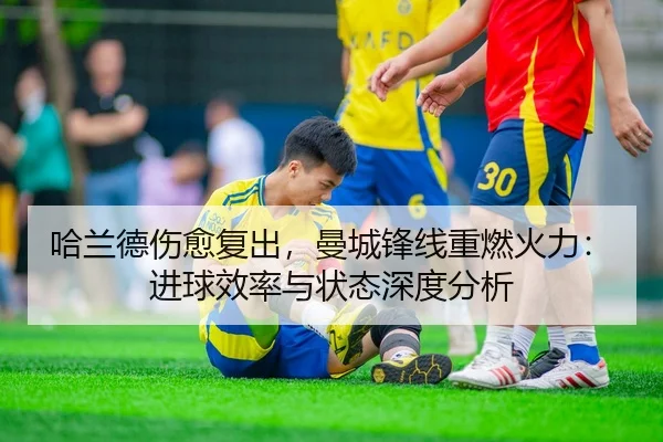 哈兰德伤愈复出，曼城锋线重燃火力：进球效率与状态深度分析
