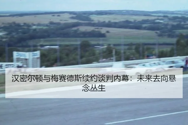 汉密尔顿与梅赛德斯续约谈判内幕：未来去向悬念丛生