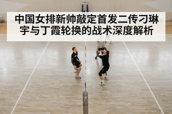 中国女排新帅敲定首发二传刁琳宇与丁霞轮换的战术深度解析