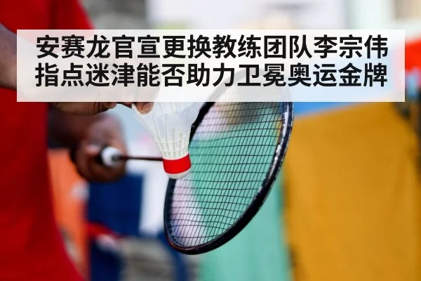 安赛龙官宣更换教练团队李宗伟指点迷津能否助力卫冕奥运金牌