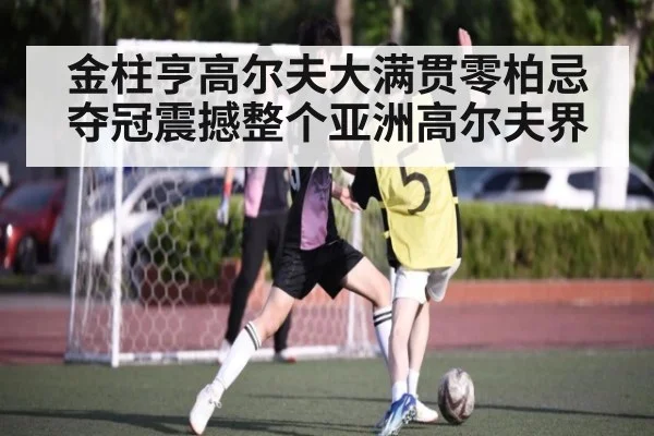 金柱亨高尔夫大满贯零柏忌夺冠震撼整个亚洲高尔夫界