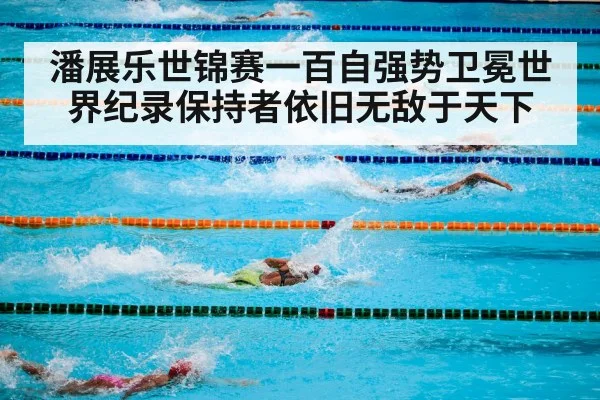 潘展乐世锦赛一百自强势卫冕世界纪录保持者依旧无敌于天下